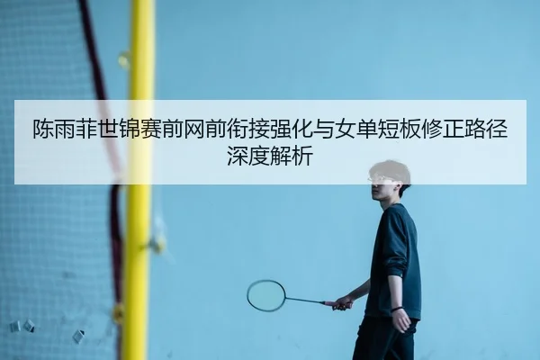 陈雨菲世锦赛前网前衔接强化与女单短板修正路径深度解析